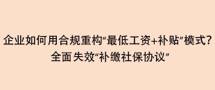 企業(yè)如何用合規(guī)重構(gòu)“最低工資+補(bǔ)貼”模式？全面失效“補(bǔ)繳社保協(xié)議”